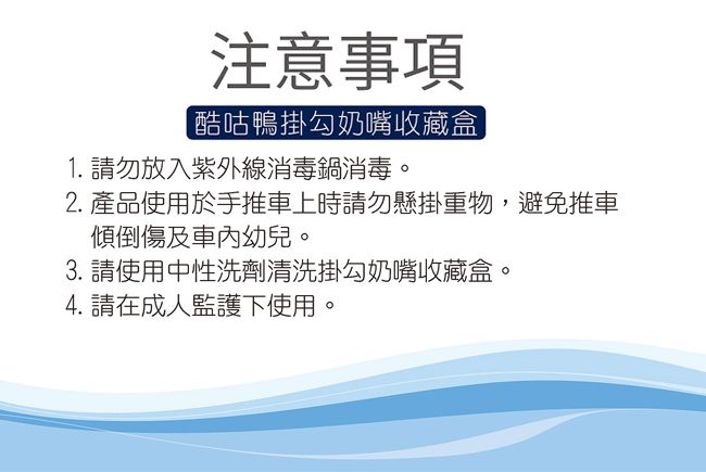 注意事項[酷咕鴨掛勾奶嘴收藏盒1. 請勿放入紫外線消毒鍋消毒。2. 產品使用於手推車上時請勿懸掛重物,避免推車傾倒傷及車內幼兒。3. 請使用中性洗劑清洗掛勾奶嘴收藏盒。4. 請在成人監護下使用。