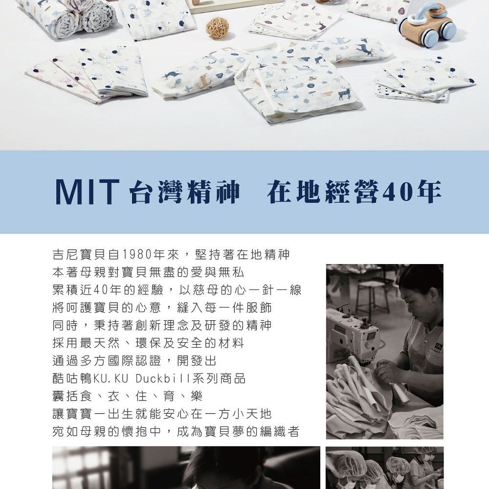 MIT 台灣精神 在地經營40年吉尼寶貝自1980年來,堅持著在地精神本著母親對寶貝無盡的愛與無私累積近40年的經驗,以慈母的心一針一線將呵護寶貝的心意,縫入每一件服飾同時,秉持著創新理念及研發的精神採用最天然、環保及安全的材料通過多方國際認證,開發出酷咕鴨KU.KU Duckbill系列商品囊括食、衣、住、育、樂讓寶寶一出生就能安心在小天地宛如母親的懷抱中,成為寶貝夢的編織者