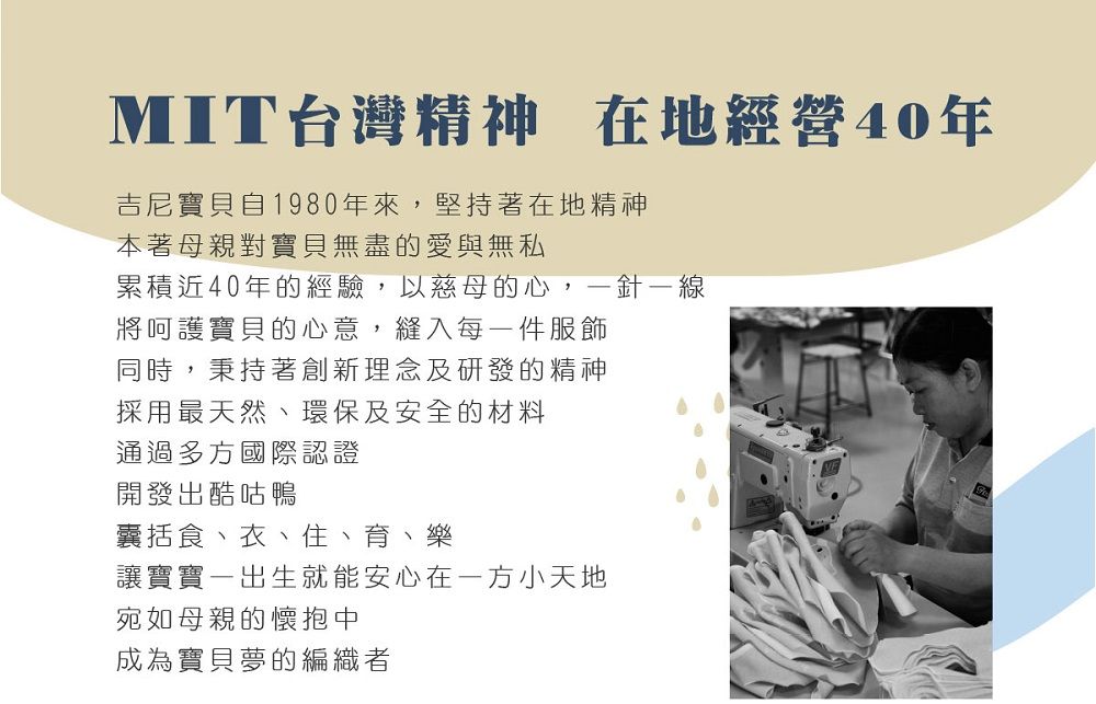 MIT台灣精神 在地經營40年吉尼寶貝自1980年來,堅持著在地精神本著母親對寶貝無盡的愛與無私累積近40年的經驗,以慈母的心,一針一線將呵護寶貝的心意,縫入每一件服飾同時,秉持著創新理念及研發的精神採用最天然、環保及安全的材料通過多方國際認證開發出酷咕鴨囊括食、衣、住、育、樂讓寶寶一出生就能安心在一方小天地宛如母親的懷抱中成為寶貝夢的編織者