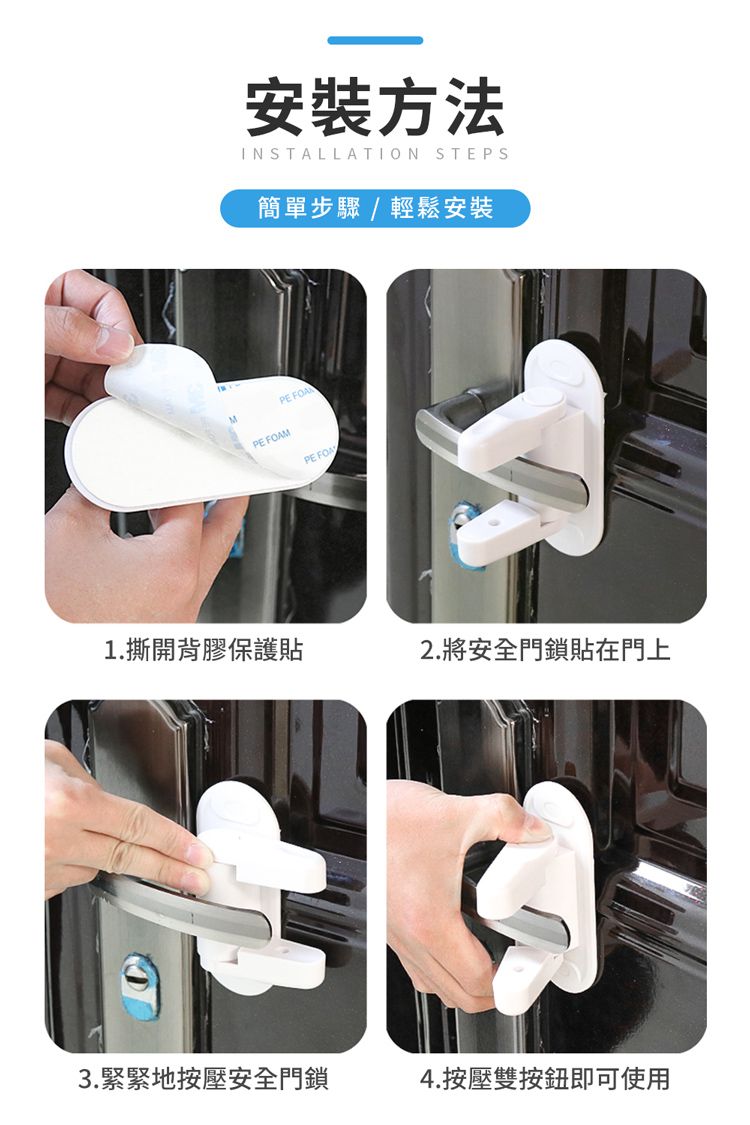 M安裝方法INSTALLATION STEPS簡單步驟/輕鬆安裝 PE FOAMPE 1.撕開背膠保護貼2.將安全門鎖貼在門上3.緊緊地按壓安全門鎖4.按壓雙按鈕即可使用