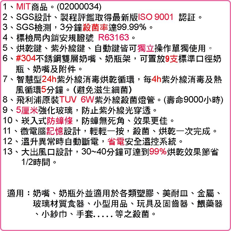 1、MIT商品。(02000034)2、SGS設計、製程評鑑取得最新版ISO 9001 認証。3、SGS檢測,3分鐘殺菌率達99.99%。4、標檢局內銷安規證號 R63163。5、烘乾鍵、紫外線鍵、自動鍵皆可獨立操作單獨使用。6、#304不銹鋼雙層奶嘴、奶瓶架,可置放9支標準口徑奶瓶、奶嘴及附件。7、智慧型24h紫外線消毒烘乾循環,每4h紫外線消毒及熱風循環5分鐘。(避免滋生細菌)8、飛利浦原裝TUV 6W紫外線殺菌燈管。(壽命9000小時)9、5厘米強化玻璃,防止紫外線光穿透。 10、崁入式防蟑條,防蟑無死角、效果更佳。11、微電腦記憶設計,輕輕一按,殺菌、烘乾一次完成。 12、溫升異常時自動斷電,省電安全溫控系統。13、大出風口設計,30~40分鐘可達到99%烘乾效果節省1/2時間。適用:奶嘴、奶瓶外並適用於各類塑膠、美耐皿、金屬、玻璃材質食器、小型用品、玩具及固齒器、餵藥器、小紗巾、手套等之殺菌。