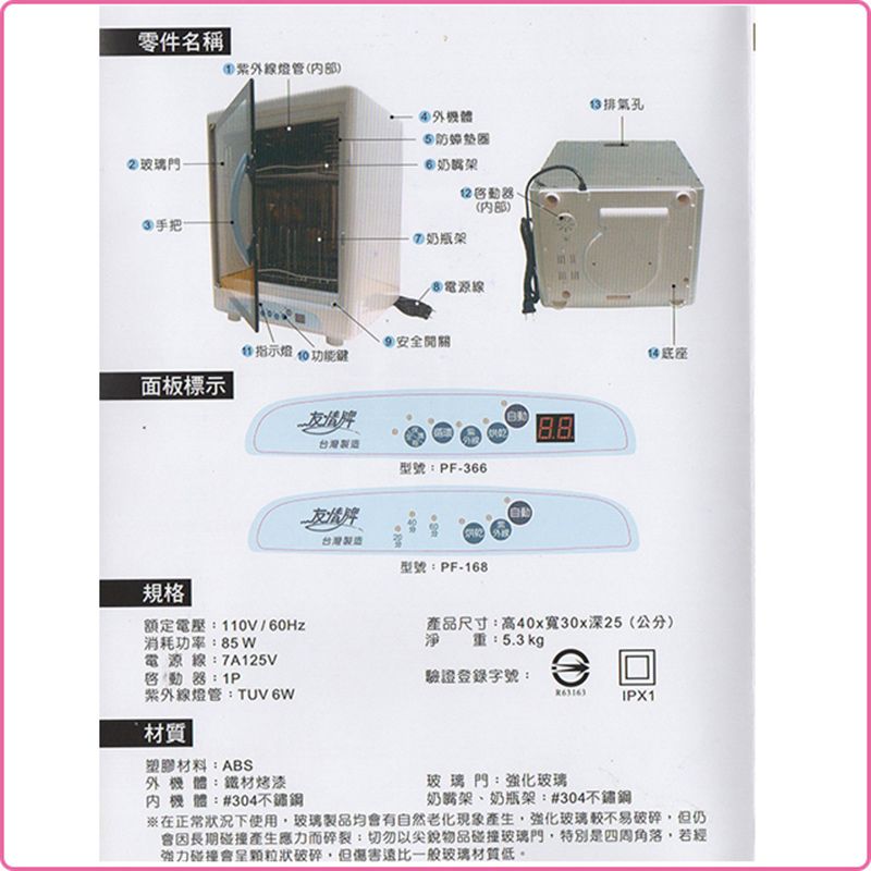 零件名稱②玻璃門 手把燈管内部)奶瓶架()電源線 指示 面板標示台灣製造型號F-366台灣製造雞排氣孔型號PF-168規格 |額定電壓:110V/消耗功率:85W產品尺寸:高40x寬30x深25(公分)淨 : 5.3 kg重:電源線:7A125V啟動:P驗證登錄字號:紫外線燈管:TUVWIPX1材質塑膠材料:ABS外機體:鐵材烤漆機體:#304玻璃門:強化玻璃奶嘴架、奶瓶架:#304※在正常下使用玻璃製品均會有自然老化強化玻璃較不易破碎但仍會因長期碰撞產生應力而碎裂:切勿以尖銳物品碰撞玻璃門特別是四周角落若經強力碰撞會呈破碎,但傷害遠比一般玻璃材質低。