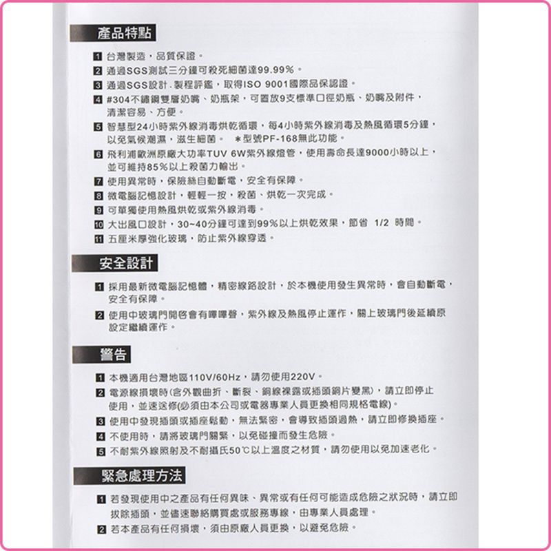 產品特點 台灣製造品質保證 三分鐘殺死細菌達9999% 通過SGS設計.製程評鑑取得 9001國際品保認證#304不鏽鋼雙層奶嘴奶瓶架可9支標準口徑奶瓶、奶嘴及附件清潔容易、方便。 智慧型24小時消毒每4小時紫外線消毒及熱風循環分鐘以免氣候潮濕滋生細菌。 *型號PF-168無此功能。 飛利浦歐洲廠大功率TUV 紫外線使用壽命長達9000小時以上並可維持85%以上殺菌力輸出。使用異常時自動斷電安全有保障。 微電腦記憶設計,輕輕一按,殺菌、烘乾一次完成。 可單獨使用熱風烘乾或紫外線消毒。大出風口設計,30~40分鐘可達到99%以上烘乾效果,節省1/2時間。 五厘米強化玻璃,防止紫外線穿透。安全設計| 採用最新微電腦記憶體,精密線路設計,於本機使用發生異常時,會自動斷電,安全有保障。 使用中玻璃門開啟,紫外線及熱風停止運作,關上玻璃門後延續原設定繼續運作。警告 本機適用台灣地區110V/60Hz,請勿使用220V。電源線損壞時(含外觀曲折、斷裂、銅線裸露或插頭),請立即停止使用,並速送修(必須由本公司或電器專業人員更換相同規格電線)。使用中發現插頭或插座鬆動,無法緊密,會導致插頭,請立即修換插座。不使用時,請將玻璃門關緊,以免碰撞而發生危險。 不耐紫外線照射及不耐攝氏50以上溫度之材質,請勿使用以免加速老化。緊急處理方法| 若發現使用中之產品有任何異味、異常或有任何可能造成危險之狀況時,請立即拔除插頭,並儘速聯絡購買處或服務專線,由專業人員處理。若本產品有任何損壞,須由原廠人員更換,以避免危險。