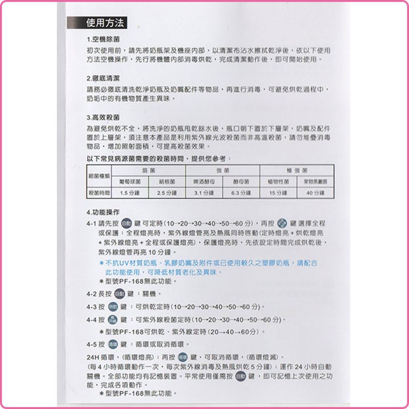 使用方法1.空除初次使用前請先將奶瓶架及以清潔布沾水擦拭乾淨後依以下使用方法空機操作先行將機體消毒烘乾完成清潔動作後即可開始使用2.清潔請務必徹底清洗乾淨奶瓶及奶嘴配件等物品再進行消毒可避免烘乾過程中奶垢中的有機物質產生異味3.高效殺為避免烘乾不全將洗淨的奶瓶餘水後朝下下層架奶嘴及配件上層架,須注意本產品是利用光波而非高溫殺菌,請勿堆疊消毒物品,增加照射面積,可提高殺菌效果以下常見病源菌需要的殺菌,提供您參考: 菌強菌結核菌殺菌時間1.5分鐘2.5 分鐘啤酒3.1分鐘酵母菌植物性菌菌6.3分鐘15分鐘分鐘4.功操作4-1請先按 60分),再按鍵可→30→40鍵選擇全程或保護:全程時,燈管及熱風(燈亮+烘乾燈亮+紫外線燈亮+全程或保護燈亮),保護燈亮時,先依設定時間完成烘乾後,紫外線燈管再亮分鐘*不抗UV材質奶瓶奶嘴及附件或已使用較久之塑膠奶瓶,請配合此功能使用,可降低材質老化及異味*型號PF-168無此功能。4-2 長按鍵:關機。4-3 按鍵:可烘乾定時(10→30→40→分)。4-4 按鍵:可紫外線殺菌定時(10→20→30→40→50→60分)。*型號PF-168可烘乾、紫外線定時(20→分)。4-5 按鍵:或取消循環。24H循環,(循環燈亮):再按鍵,可取消循環,(循環燈滅)。(每4小時循環動作一次,每次紫外線消毒及熱風烘乾5分鐘):運作24小時自動關機。全部功能均有記憶。平常使用僅需按鍵,即可記憶上次使用之功能,完成各項動作。*型號PF-168無此功能。