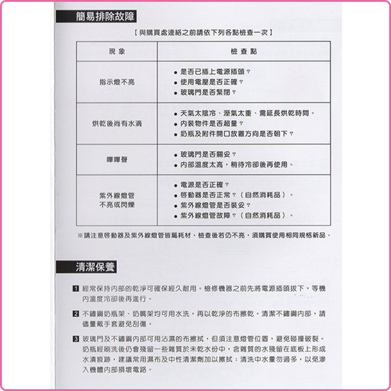 簡易排除故障|與購處連絡之前請依下列各點檢查一次現象指示燈不檢查點是否已插上電源插頭使用電壓是否正確 玻璃門是否緊閉天氣太陰冷、溼氣太重、需延長烘乾時間。烘乾後尚有水滴物件是否超量?買燈管不亮或閃爍奶瓶及附件開口放置方向是否朝下?玻璃門是否?太高稍待冷卻後再使用。電源是否正確?啟動器是否正常?(自然消耗品)。燈管是否裝?紫外線燈管故障?(自然消耗品)。※請注意啓動器及紫外線燈管皆屬耗材檢查後若仍不亮須購買使用相同新品。清潔保養 | 經常保持的乾淨可確保經久耐用。檢修機器之前先將電源插頭,等機溫度冷卻後再進行。奶瓶架、奶嘴架均可用水洗,再以乾淨的布擦乾。清潔不鏽鋼,請儘量戴手套避免刮傷。玻璃門及不鏽鋼可用沾濕的布擦拭,但須注意燈管位置,避免碰撞破裂。奶瓶經刷洗後仍會殘留一些雜質於未乾水份,含雜質的水殘留在底板上形成,建議常用濕布及中性清潔劑加以擦拭:清洗中水量過多,以免滲入機體損壞電路。