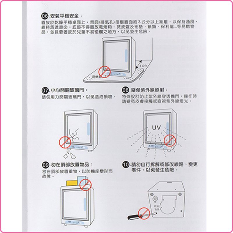 安装安全:於乾燥平穩桌面上背面(排氣孔)須約3公分以上距離以保持通風維持馬達不得電烤箱及布、紙類、保利等易燃物品並且置放於兒童不易之地方,以免發生小心開關玻璃門:避免照射:請用力開關玻璃門,以免造成損壞 特殊設計防止穿透機門,操作時請避免皮膚接觸或紫外線。勿在頂部物品:勿在頂部放置,以防機座變形而故障。UV.請勿自行拆解或修改線路、變更零件,以免發生危險。