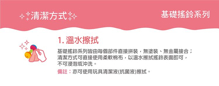 清潔方式 1. 溫水擦拭基礎搖鈴系列基礎搖鈴系列皆由每個部件直接拼裝,無塗裝、無金屬接合清潔方式可直接使用柔軟棉布,以溫水擦拭搖鈴表面即可,不可浸泡或沖洗。備註:亦可使用玩具清潔液(抗菌液)擦拭。