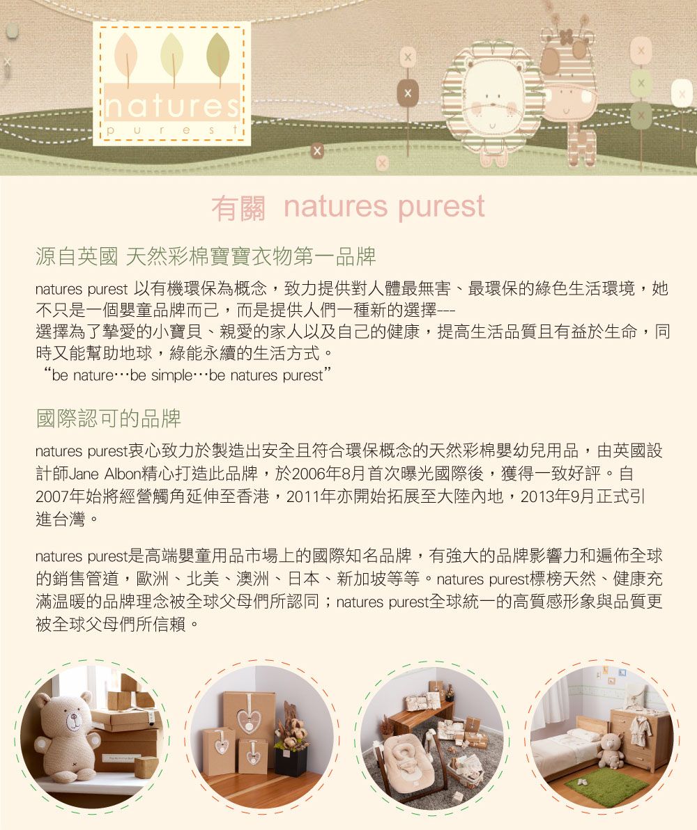 natures 有關 natures purest源自英國 天然彩棉寶寶衣物第一品牌natures purest 以有機環保為概念,致力提供對人體最無害、最環保的綠色生活環境,她不只是一個嬰童品牌而己,而是提供人們一種新的選擇選擇為了摯愛的小寶貝、親愛的家人以及自己的健康,提高生活品質且有益於生命,同時又能幫助地球,綠能永續的生活方式。“be naturebe simplebe natures purest”國際認可的品牌natures purest衷心致力於製造出安全且符合環保概念的天然彩棉嬰幼兒用品,由英國設計師Jane Albon精心打造此品牌,於2006年8月首次曝光國際後,獲得一致好評。自2007年始將經營觸角延伸至香港,2011年亦開始拓展至大陸內地,2013年9月正式引進台灣。natures purest是高端嬰童用品市場上的國際知名品牌,有強大的品牌影響力和遍佈全球的銷售管道,歐洲、北美、澳洲、日本、新加坡等等。 natures purest標榜天然、健康充滿温暖的品牌理念被全球父母們所認同 natures purest全球統一的高質感形象與品質更被全球父母們所信賴。