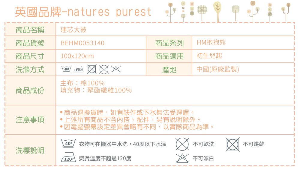 英國品牌-natures purest商品名稱商品貨號連芯大被BEHM0053140商品系列HM抱抱熊商品尺寸100x120cm商品適用初生兒起洗滌方式40 120產地中國(原廠監製)主布:棉100%商品成份填充物:聚酯纖維100%商品退換貨時如有缺件或下水無法受理喔。注意事項,上述所有商品不含內搭、配件,另有說明除外。因電腦螢幕設定差異會略有不同,以實際商品為準。40洗標說明衣物可在機器中水洗,40度以下水溫1200 熨燙溫度不超過120度不可乾洗不可烘乾 不可漂白