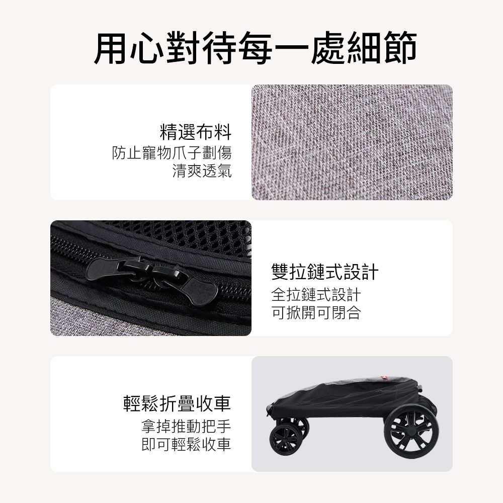 用心對待每一處細節精選布料防止寵物爪子劃傷清爽透氣輕鬆折疊收車拿掉推動把手即可輕鬆收車雙拉鏈式設計全拉鏈式設計可掀開可閉合