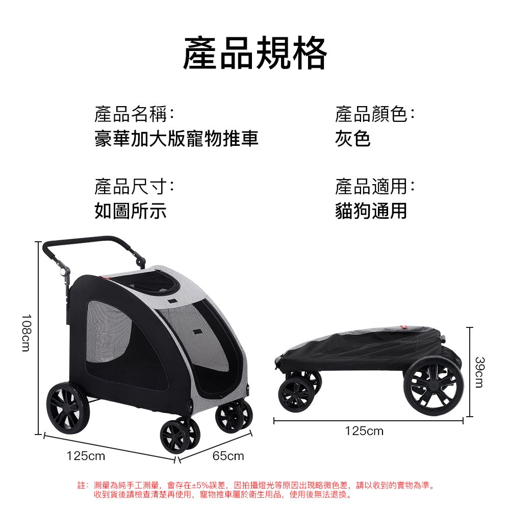 產品規格產品顏色:產品名稱:豪華加大版寵物推車灰色產品尺寸:如圖所示產品適用:貓狗通用108cm125cm39cm125cm65cm註:測量為純手工測量,會存在±5%誤差,因拍攝燈光等原因出現略微色差,請以收到的實物為準。收到貨後請檢查清楚再使用,寵物推車屬於衛生用品,使用後無法退換。