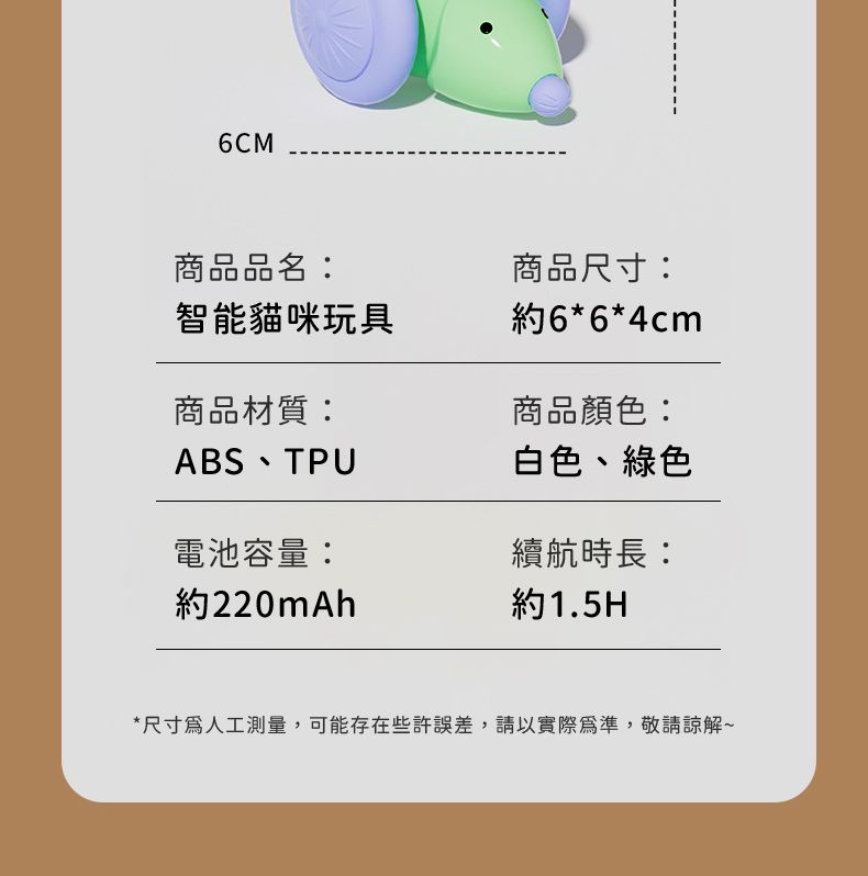 6CM商品品名智能貓咪玩具商品尺寸:約6*6*4cm商品材質:商品顏色:ABSTPU白色、綠色電池容量:續航時長:約220mAh約1.5H*尺寸人工測量,可能存在些許誤差,請以實際為準,敬請~