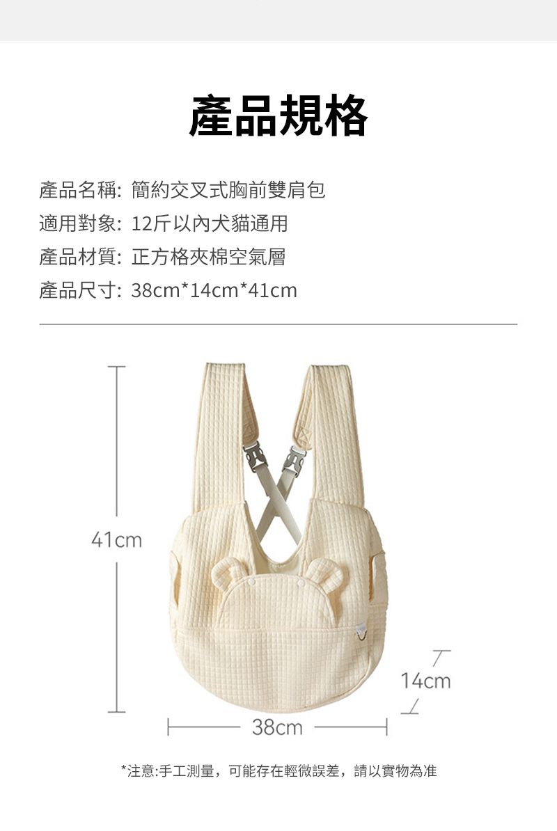 產品規格產品名稱:簡約交叉式胸前雙肩包適用對象:12斤以內犬貓通用產品材質:正方格夾棉空氣層產品尺寸:38cm*14cm*41cm41cm14cm38cm*注意:手工測量,可能存在輕微誤差,請以實物為准