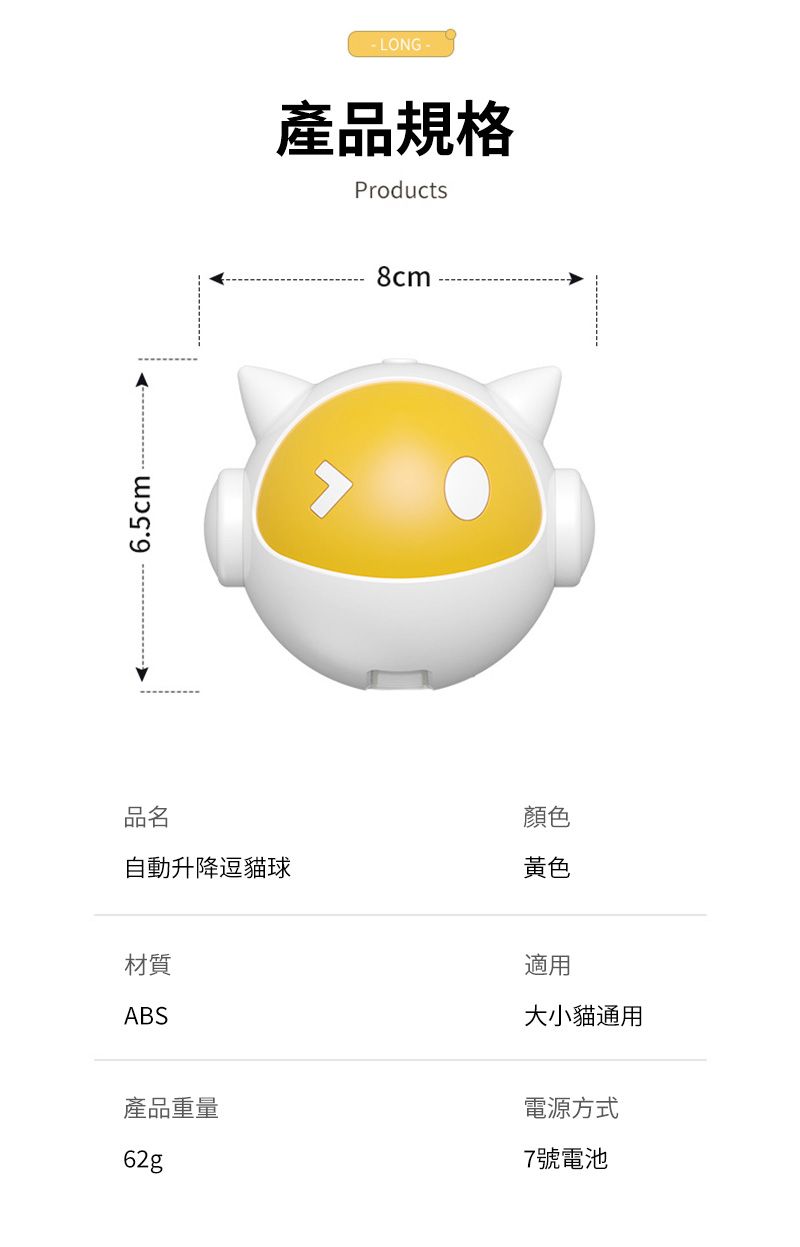 6.5cm-LONG-產品規格Products8cm品名顏色自動升降逗貓球黃色材質ABS適用大小貓通用產品重量62g電源方式7號電池