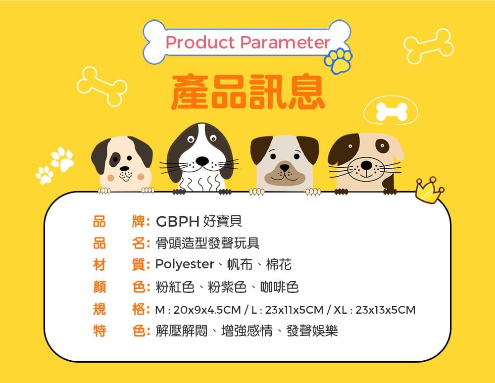 Product Parameter 產品訊息品牌:GBPH 好寶貝品名:骨頭造型發聲玩具材質:Polyester、帆布、棉花規特色:粉紅色、粉紫色、咖啡色格:M: 20x9x4.5CM/L:23x11x5CM/XL:23x13x5CM色:解壓解悶、增強感情、發聲娛樂