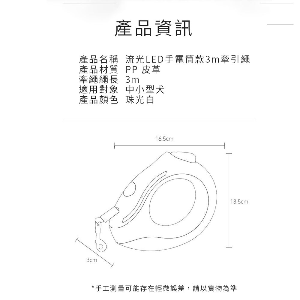 產品資訊產品名稱 流光LED手電筒款3m牽引繩產品材質 PP 皮革牽繩繩長 3m適用對象 中小型犬產品顏色 珠光白3cm16.5cm 13.5cm*手工測量可能存在輕微誤差,請以實物為準