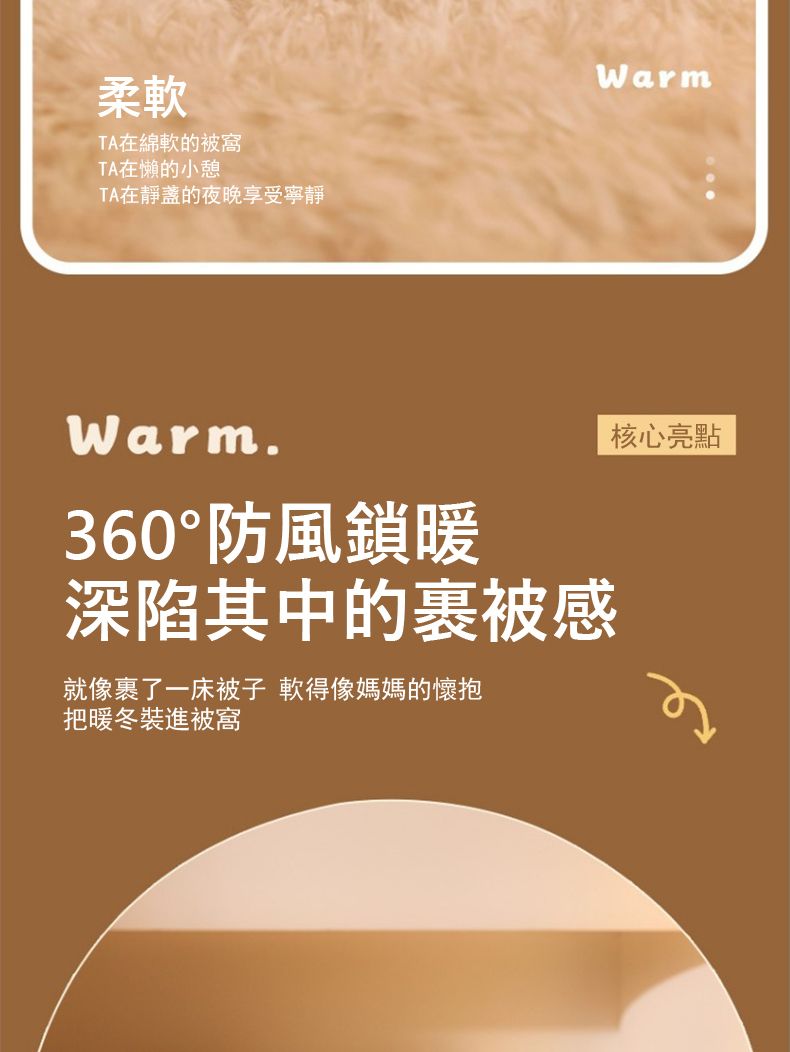 柔軟TA在綿軟的被窩TA在懶的小憩TA在靜的夜晚享受寧靜WarmWarm.360°防風鎖暖深陷其中的被感就像了一床被子 軟得像媽媽的懷抱把暖冬裝進被窩核心亮點