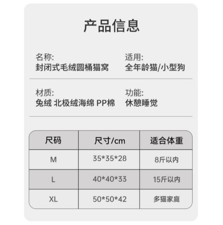 产品信息名称:适用:封闭式毛绒圆桶猫窝全年龄猫/小型狗材质:功能:兔绒 北极绒海绵PP棉 休憩睡觉尺码尺寸/cm适合体重M3535288斤以内L40*40*3315斤以内XL50*50*42多家庭