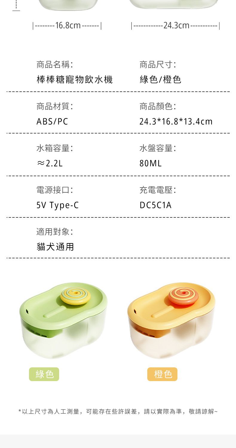 16.8cm.-24.3cm--商品名稱:商品尺寸:棒棒糖寵物飲水機綠色/橙色商品材質:ABS/PC水箱容量:~2.2L電源接口:5V Type-C適用對象:貓犬通用綠色商品顏色:24.3*16.8*13.4cm水盤容量:80ML充電電壓:DC5C1A橙色*以上尺寸為人工測量,可能存在些許誤差,請以實際為準,敬請諒解~