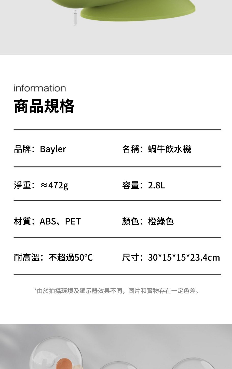 information商品規格品牌:Bayler名稱:蝸牛飲水機淨重:≈472g容量:2.8L材質:ABS、PET顏色:橙綠色耐高溫:不超過50℃尺寸:30*15*15*23.4cm*由於拍攝環境及顯示器效果不同,圖片和實物存在一定色差。