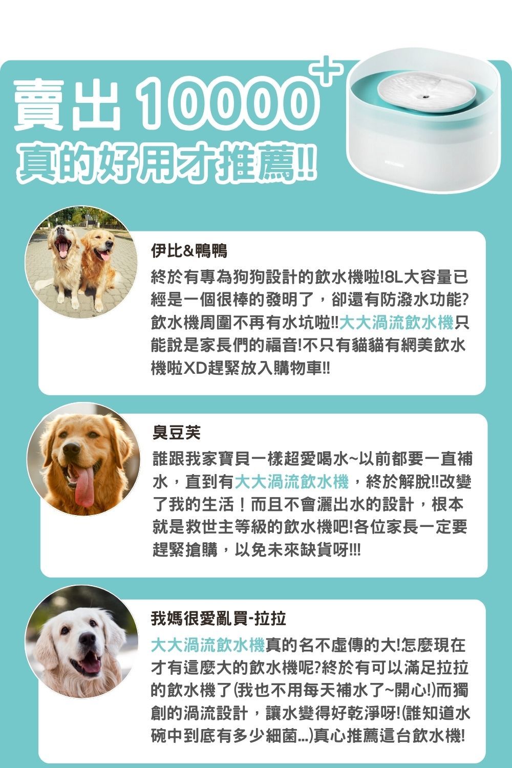 賣出10000真的好用推薦!!伊比&鴨鴨終於有專為狗狗設計的飲水機啦!8L大容量已經是一個很棒的發明了,卻還有防潑水功能?飲水機周圍不再有水坑啦!!大大渦流飲水機只能說是家長們的福音!不只有貓貓有網美飲水機啦XD趕緊放入購物車!!臭豆芙誰跟我家寶貝一樣超愛喝水~以前都要一直補水,直到有大大渦流飲水機,終於解脫!!改變了我的生活!而且不會灑出水的設計,根本就是救世主等級的飲水機吧!各位家長一定要趕緊搶購,以免未來缺貨呀!!!!我媽很愛亂買拉拉大大渦流飲水機真的名不虛傳的大!怎麼現在才有這麼大的飲水機呢?終於有可以滿足拉拉的飲水機了(我也不用每天補水了~開心!而獨創的渦流設計,讓水變得好乾淨呀!(誰知道水碗中到底有多少細菌)真心推薦這台飲水機!
