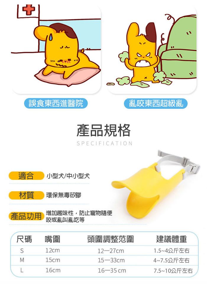 誤食東西進醫院亂咬東西超級亂產品規格SPECIFICATION適合 小型犬/中小型犬材質環保無毒矽膠產品功用增加趣味性,防止寵物隨便咬或亂叫亂吃等尺碼嘴圍頭圍調整范圍建議體重12cm15cm12-27cm15-33cm1.5~4公斤左右4~7.5公斤左右L16cm16-35 cm7.5~10公斤左右
