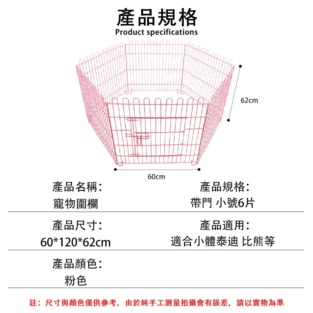 產品規格Product specifications62cm60cm產品名稱:產品規格:寵物圍欄帶門 小號6片產品尺寸:產品適用:60*120*62cm適合小體泰迪 比熊等產品顏色:粉色註:尺寸與顏色僅供參考,由於純手工測量拍攝會有誤差,請以實物為準