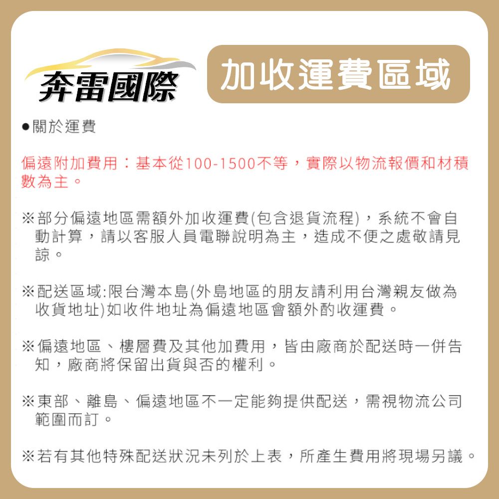 奔雷國際 加收運費區域關於運費偏遠附加費用:基本從100-1500不等,實際以物流報價和材積數為主。※部分偏遠地區需額外加收運費(包含退貨流程),系統不會自動計算,請以客服人員電聯說明為主,造成不便之處敬請見諒。※配送區域:限台灣本島(外島地區的朋友請利用台灣親友做為收貨地址)如收件地址為偏遠地區會額外酌收運費。※偏遠地區、樓層費及其他加費用,皆由廠商於配送時一併告知,廠商將保留出貨與否的權利。※東部、離島、偏遠地區不一定能夠提供配送,需視物流公司範圍而訂。※若有其他特殊配送狀況未列於上表,所產生費用將現場另議。