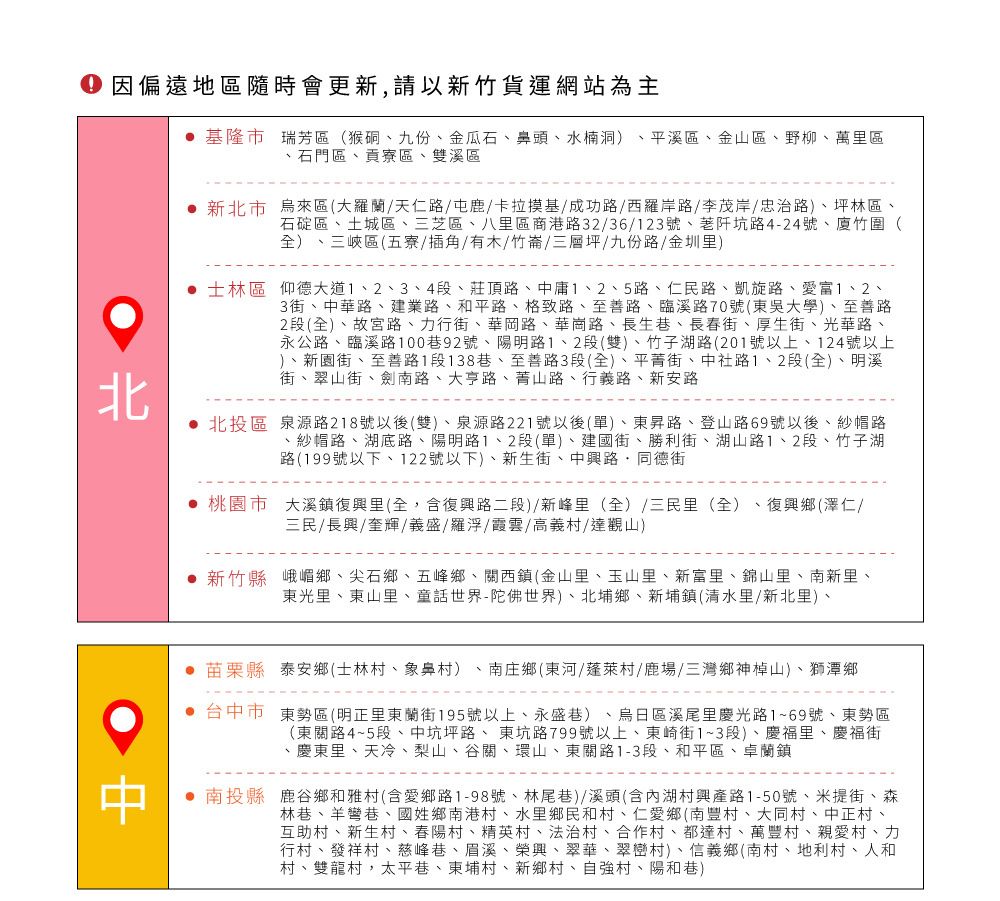 因偏遠地區隨時會更新,請以新竹貨運網站為主 基隆市 瑞芳區(猴硐九份金瓜石、鼻頭、水楠洞)、平溪區、金山區、野柳、萬里區、石門區、貢寮區、雙溪區 新北市烏來區(大羅蘭/天仁路/鹿/卡拉基/成功路/西羅岸路/李茂岸/忠治路)、坪林區、石碇區、土城區、三芝區、八里區商港路32/36/123號、阡坑路4-24號、廈竹圍()、三峽區(五寮/插角/有木/竹崙/三層坪/九份路/金圳里) 士林區 仰德大道、3、4段、莊頂路、中庸1、2、5路、仁民路、凱旋路、愛富1、2、3街、中華路、建業路、和平路、路、至善路、臨溪路70號(東吳大學)、至善路2段(全)、故宮路、行街、華岡路、華崗路、長生巷、長春街、厚生街、光華路、永公路、臨溪路100巷92號、陽明路1、2段(雙)、竹子湖路(201號以上、124號以上)、新園街、至善路1段138巷、至善路3段(全)、平菁街、中社路1、2段(全)、明溪街、翠山街、劍南路、大亨路、菁山路、行義路、新安路北投區 泉源路218號以後(雙)、泉源路221號以後(單)、東昇路、登山路69號以後、紗帽路、紗帽路、湖底路、陽明路1、2段(單)、建國街、勝利街、湖山路1、2段、竹子湖路(199號以下、122號以下)、新生街、中興路同德街桃園市 大溪鎮復興里(全,含復興路二段)/新峰里(全)/三民里(全)、復興鄉(澤仁/三民/長興/奎輝/義盛/羅浮/霞雲/高義村/達觀山) 新竹縣 峨嵋鄉、尖石鄉、五峰鄉、關西鎮(金山里、玉山里、新富里、錦山里、南新里、東光里、東山里、童話世界-陀佛世界)、北埔鄉、新埔鎮(清水里/新北里)、 苗栗縣泰安鄉(士林村、象鼻村)、南庄鄉(東河/蓬萊村/鹿場/三灣鄉神山)、獅潭鄉 台中市東勢區(明正里東蘭街195號以上、永盛巷)、烏日區溪尾里慶光路1~69號、東勢區(東關路4~5段、中坑坪路、東坑路799號以上、東崎街1~3段)、慶福里、慶福街、慶東里、天冷、梨山、谷關、環山、東關路1-3段、和平區、卓蘭鎮 南投縣鹿谷鄉和雅村(含愛鄉路1-98號、林尾巷)/溪頭(含內湖村興產路1-50號、米提街、森林巷、羊彎巷、國姓鄉南港村、水里鄉民和村、仁愛鄉(南豐村、大同村、中正村、互助村、新生村、春陽村、精英村、法治村、合作村、都達村、萬豐村、親愛村、力行村、發祥村、慈峰巷、眉溪、榮興、翠華、翠巒村)、信義鄉(南村、地利、人和村、雙龍村,太平巷、東埔村、新鄉村、自強村、陽和巷)