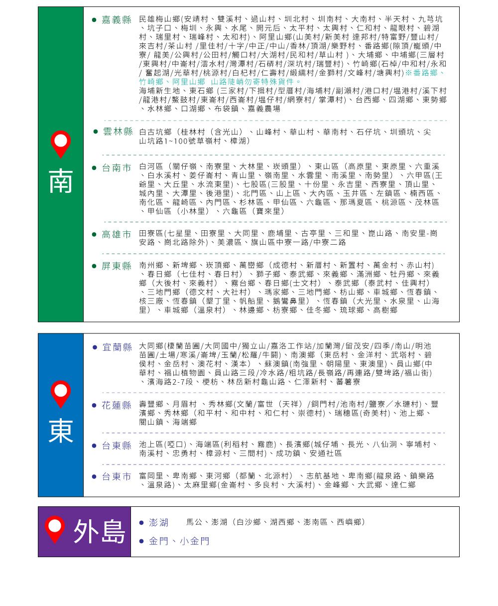 嘉義縣民雄梅山鄉(安靖村雙溪村過山村、圳北村、圳南村、大南村、半天村、九芎坑、坑子口、梅圳、永興、水尾、開元后、太平村、太興村、仁和村、龍眼村、碧湖村、瑞里村、瑞峰村、太和村)、阿里山鄉(山美村新美村達邦村特富野/豐山村/吉村/茶山村 /里佳村/十字/中正/中山/香林/頂湖/樂野村、番路鄉(隙頂/巃頭/中寮/龍美/公興村/公田村/觸口村/大湖村/民和村/草山村)、大埔鄉、中埔鄉(三層村/東興村/中崙村/澐水村/灣潭村/石村/深坑村/瑞豐村)、竹崎鄉(石/中和村/永和/奮起湖/光華村/桃源村/白杞村/仁壽村/緞村/金獅村/文峰村/塘興村)※番路鄉、竹崎鄉、阿里山鄉山路陡峭勿寄特殊貨件。海埔新生地、東石鄉(三家村/下揖村/型厝村/海埔村/副瀨村/港口村/港村/溪下村/龍港村/鰲鼓村/東崙村/西崙村/塭仔村/網寮村/潭村)、台西鄉、四湖鄉、東勢鄉、水林鄉、口湖鄉、布袋鎮、嘉義農場雲林縣白古坑鄉(桂林村(含光山)、山峰村、華山村、華南村、石仔坑、圳頭坑、尖山坑路1~100號草嶺村、樟湖)台南市白河區(關仔嶺、南寮里、大林里、頭里)、東山區(高原里、東原里、六重溪、白水溪村、姜仔崙村、青山里、嶺南里、水雲里、南溪里、南勢里)、六甲區(王爺里、大丘里、水流東里)、七股區(三股里、十份里、永吉里、西寮里、頂山里、城內里、大潭里、後港里)、北門區、山上區、大內區、玉井區、左鎮區、楠西區、南化區、龍崎區、內門區、杉林區、甲仙區、六龜區、那瑪夏區、桃源區、茂林區、甲仙區(小林里)、六龜區(寶來里)高雄市田寮區(七星里、田寮里、大同里、鹿埔里、古亭里、三和里、崑山路、南安里-崗安路、崗北路除外)、美濃區、旗山區中寮一路/中寮二路屏東縣南州鄉、新埤鄉、崁頂鄉、萬巒鄉(成德村、新厝村、新置村、萬金村、赤山村)春日鄉(七佳村、春日村) 獅子鄉、泰武鄉、來義鄉、滿洲鄉、牡丹鄉、來義鄉(大後村、來義村) 、霧台鄉、春日鄉(士文村) 泰武鄉(泰武村、佳興村)、三地門鄉(德文村、大社村) 瑪家鄉、三地門鄉、枋山鄉、車城鄉、恆春鎮、核三廠、恆春鎮(墾丁里、帆船里、鵝鸞鼻里)、恆春鎮(大光里、水泉里、山海里)、車城鄉(溫泉村) 、林邊鄉、枋寮鄉、佳冬鄉、琉球鄉、高樹鄉東宜蘭縣大同鄉(棲蘭苗圃/大同國中/獨立山/嘉洛工作站/加蘭灣/留茂安/四季/南山/明池苗圃/土場/寒溪/崙埤/玉蘭/松羅/牛鬪)、南澳鄉(東岳村、金洋村、武塔村、碧侯村、金岳村、澳花村、漢本)、蘇澳鎮(南強里、朝陽里、東澳里)、員山鄉(中華村、福山植物園、員山路三段/冷水路/粗坑路/長嶺路/再連路/雙埤路/福山街)·濱海路2-7段、梗枋、林岳新村龜山路、仁澤新村、蕃薯寮花蓮縣壽豐鄉、月眉村、秀林鄉(文蘭/富世(天祥)/銅門村/池南村/鹽寮/水村)、豐濱鄉、秀林鄉(和平村、和中村、和仁村、崇德村)、瑞穗區(奇美村)、池上鄉、關山鎮、海端鄉台東縣池上區(啞口)、海端區(利稻村、霧鹿)、長濱鄉(城仔埔、長光、八仙洞、寧埔村、南溪村、忠勇村、樟源村、三間村)、成功鎮、安通社區台東市富岡里、卑南鄉、東河鄉(都蘭、北源村)、志航基地、卑南鄉(龍泉路、鎮樂路、溫泉路)、太麻里鄉(金崙村、多良村、大溪村)、金峰鄉、大武鄉、達仁鄉外島澎湖 馬公、澎湖(白沙鄉、湖西鄉、澎南區、西嶼鄉) 金門、小金門