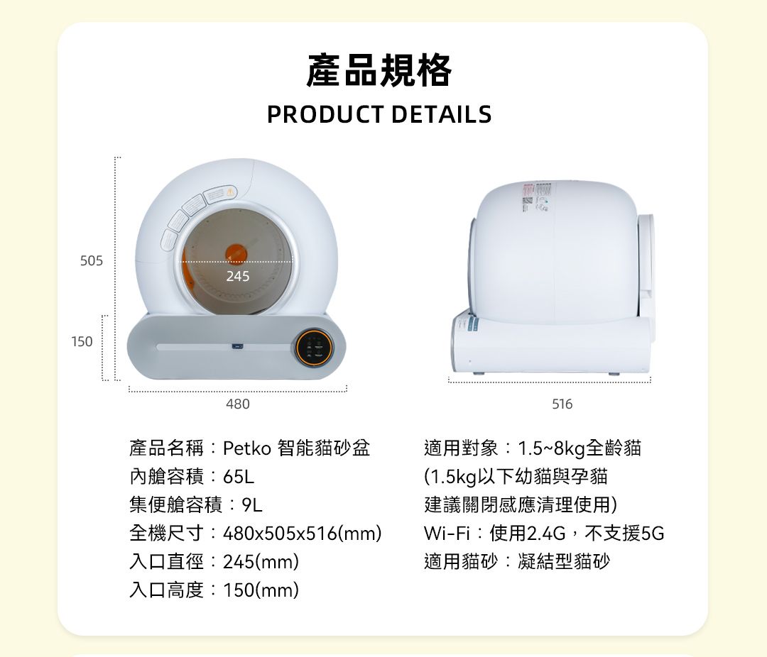 505245150480產品規格PRODUCT DETAILS516產品名稱Petko 智能貓砂盆內艙容積:65L集艙容積:9L全機尺寸:480x505x516(mm)入口直徑:245(mm)入口高度:150(mm)適用對象:1.5~8kg全齡貓(1.5kg以下幼貓與孕貓建議關閉感應清理使用)Wi-Fi:使用2.4G,不支援5G適用貓砂:凝結型貓砂