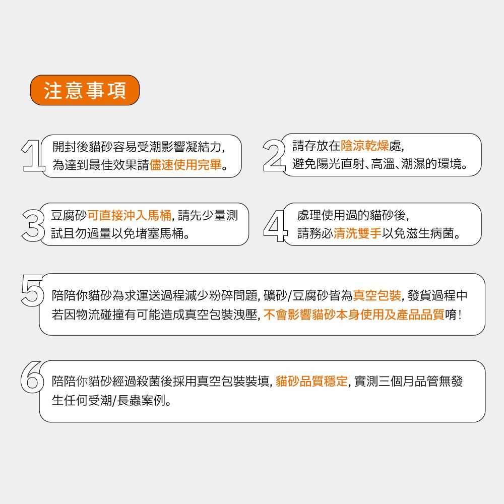 注意事項開封後貓砂容易受潮影響凝結力,為達到最佳效果請儘速使用完畢。請存放在陰涼乾燥處,避免陽光直射高溫、潮濕的環境。豆腐砂可直接沖入馬桶,請先少量測試且勿過量以免堵塞馬桶。處理使用過的貓砂後,請務必清洗雙手以免滋生病菌。陪陪你貓砂為求運送過程減少粉碎問題, 礦砂豆腐砂皆為真空包裝, 發貨過程中若因物流碰撞有可能造成真空包裝洩壓, 不會影響貓砂本身使用及產品品質唷!陪陪你貓砂經過殺菌後採用真空包裝裝填,貓砂品質穩定,實測三個月品管無發生任何受潮/長蟲案例。