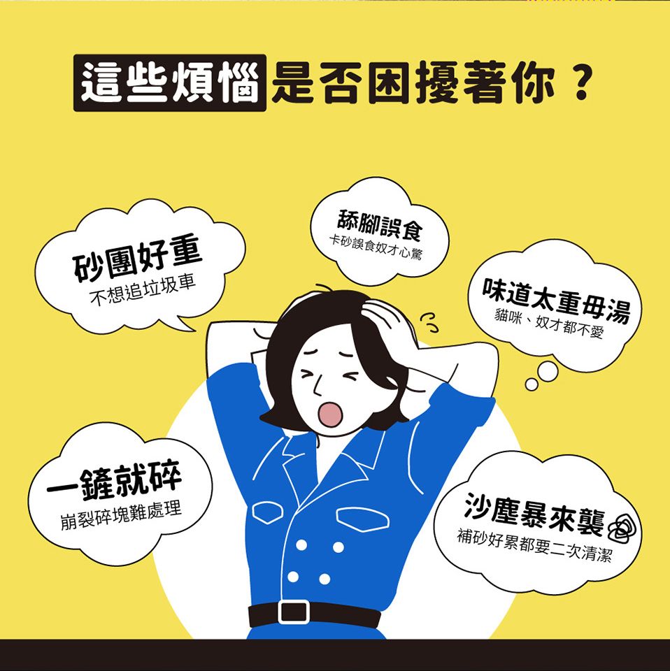 這些煩惱 是否困擾著你?舔腳誤食砂團好重卡砂誤食奴才心驚不想追垃圾車貓咪、奴才都不愛味道太重湯一就碎崩裂碎塊難處理沙塵暴來襲補砂好累都要二次清潔