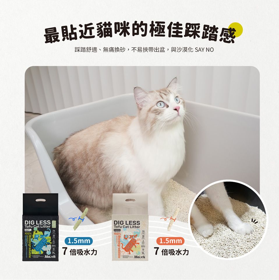 最貼近貓咪的極佳踩踏感踩踏舒適、無痛換砂,不易挾帶出盆,與沙漠化 SAY NODIG LESSTofu Cat Litter100%Biodegradable%1.5mm7倍吸水力DIG LESSTofu Cat Litter100%Biodegradable7L1.5mm7倍吸水力