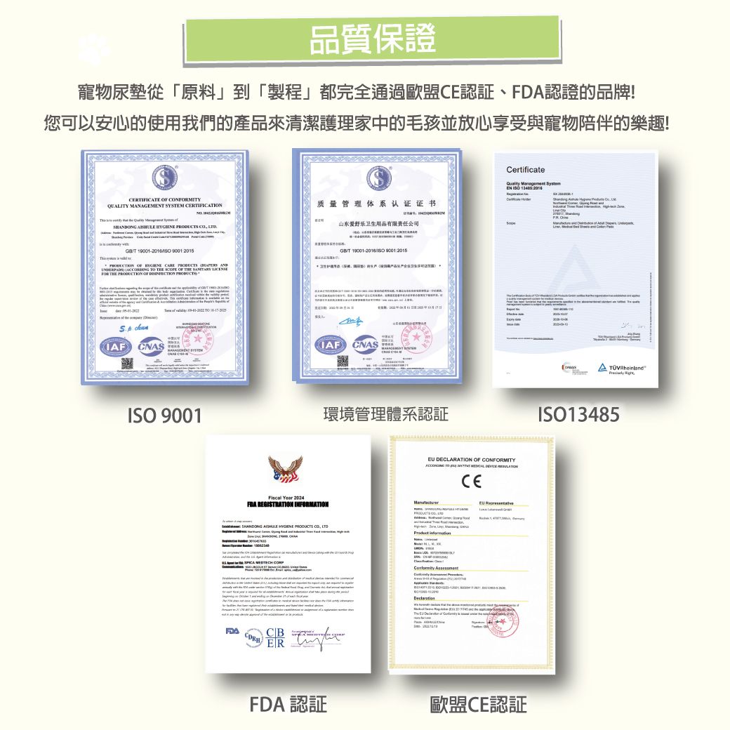 品質保證寵物尿墊從「原料」到「製程」都完全通過認証、DA認證的品牌!您可以安心的使用我們的產品來清潔護理家中的毛孩並放心享受與寵物陪伴的樂趣!CERTIFICATE  NFORMITYQUALITY           质量管理体系认证证书山东舒乐卫生用品有限公司T  215              FOR THE  OF  T 19001- 90012015 0 F CNASMANAGEMT SYSTEMIAF CNAS 9001環境管理體系認証 Year 2024 REGISTRATION INFORMATIONCertificateQuality Management SystEN ISO 2016 DECLARATION OF CONFORMITY   CE    CO  CB ERFDA 認證 歐盟CE認証  ISO13485