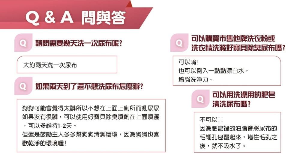 Q&A 問與答可以購買市售他牌洗衣粉或請問需要幾天洗一次尿布呢?洗衣精洗滌好寶貝除臭尿布嗎?可以唷!大約洗一次尿布也可以倒入一點點漂白水,增強洗淨力。如果兩天到了還不想洗尿布怎麼辦?可以用洗澡用的肥皂狗狗可能會覺得太髒所以不想在上面上廁所而亂尿尿如果沒有很髒,可以使用好寶貝除臭噴劑在上面噴灑,可以多維持1-2天。但還是鼓勵主人多多幫狗狗清潔環境,因為狗狗也喜歡乾淨的環境喔!清洗尿布嗎?不可以!!因為肥皂裡的油脂會將尿布的毛細孔包覆起來,堵住毛孔之後,就不吸水了。