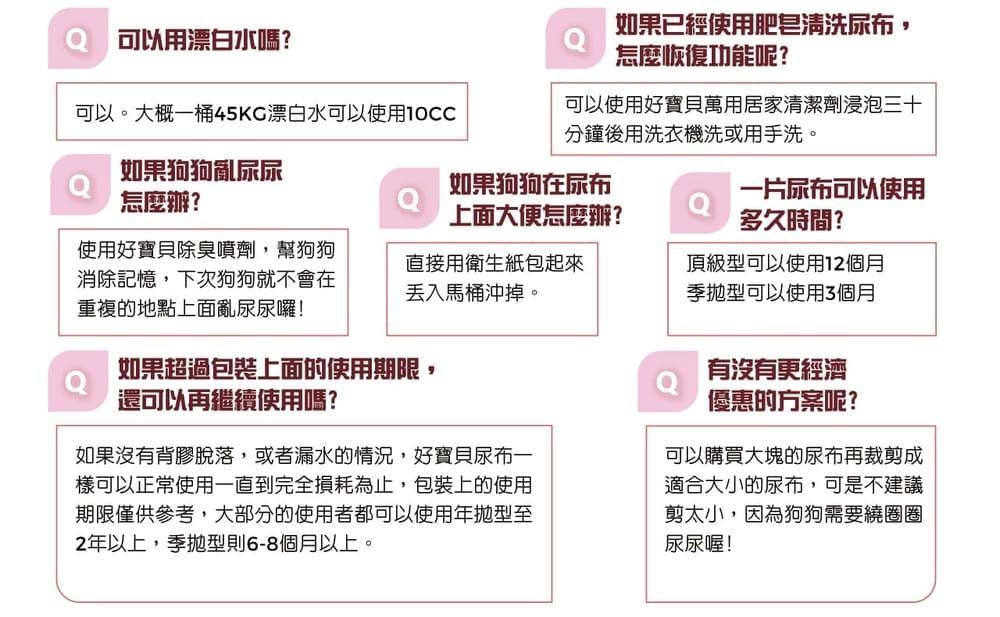 可以用漂白水嗎?如果已經使用肥皂清洗尿布,怎麼恢復功能呢?可以。大概一桶45KC漂白水可以使用10CC可以使用好寶貝萬用居家清潔劑浸泡三十分鐘後用洗衣機洗或用手洗。如果狗狗亂尿尿怎麼辦?如果狗狗在尿布上面大便怎麼辦?一片尿布可以使用多久時間?使用好寶貝除臭噴劑,幫狗狗消除記憶,下次狗狗就不會在重複的地點上面亂尿尿囉!直接用衛生紙包起來馬桶沖掉。頂級型可以使用12個月季型可以使用3個月如果超過包裝上面的使用期限,還可以再繼續使用嗎?如果沒有背膠脫落,或者漏水的情況,好寶貝尿布一樣可以正常使用一直到完全損耗為止,包裝上的使用期限僅供參考,大部分的使用者都可以使用年型至2年以上,季型則6-8個月以上。有沒有更經濟優惠的方案呢?可以購買大塊的尿布再裁剪成適合大小的尿布,可是不建議剪太小,因為狗狗需要繞圈圈尿尿喔!