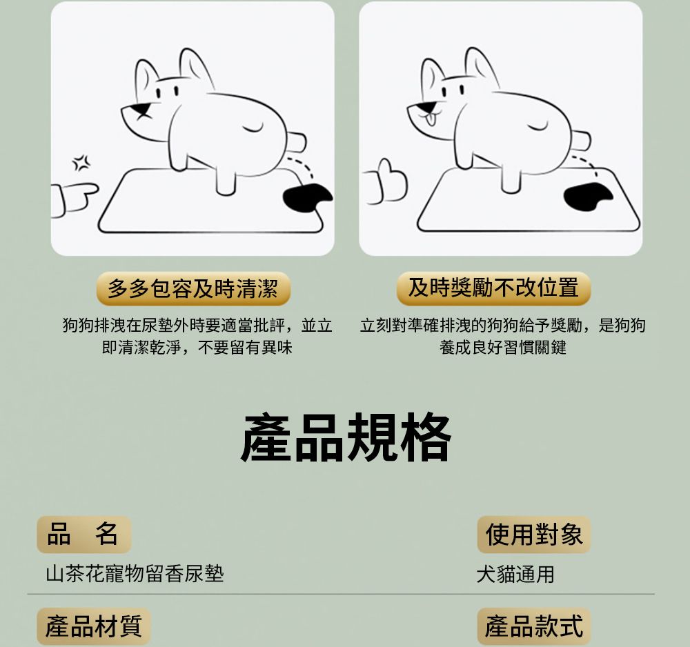 多多包容及時清潔及時獎勵不改位置狗狗排洩在尿墊外時要適當批評,並立 立刻對準確排洩的狗狗給予獎勵,是狗狗即清潔乾淨,不要留有異味養成良好習慣關鍵產品規格品名使用對象山茶花寵物留香尿墊犬貓通用產品材質產品款式