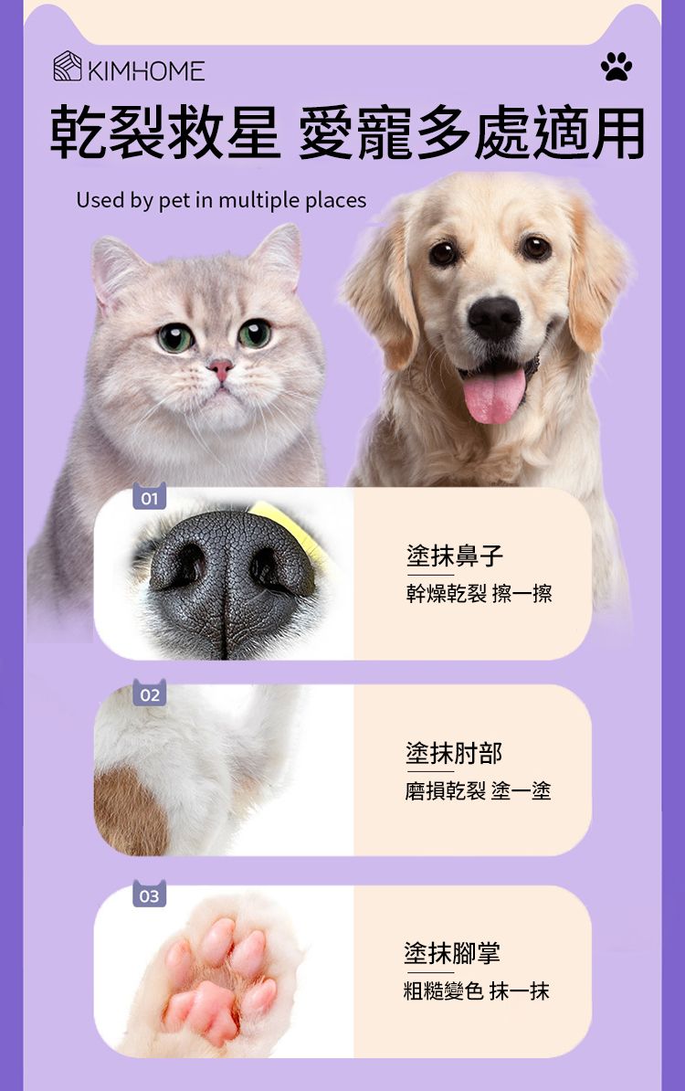 KIMHOME乾裂救星 愛寵多處適用Used by pet in multiple places010203塗抹鼻子幹燥乾裂 擦一擦塗抹肘部磨損乾裂 塗一塗塗抹腳掌粗糙變色 抹一抹