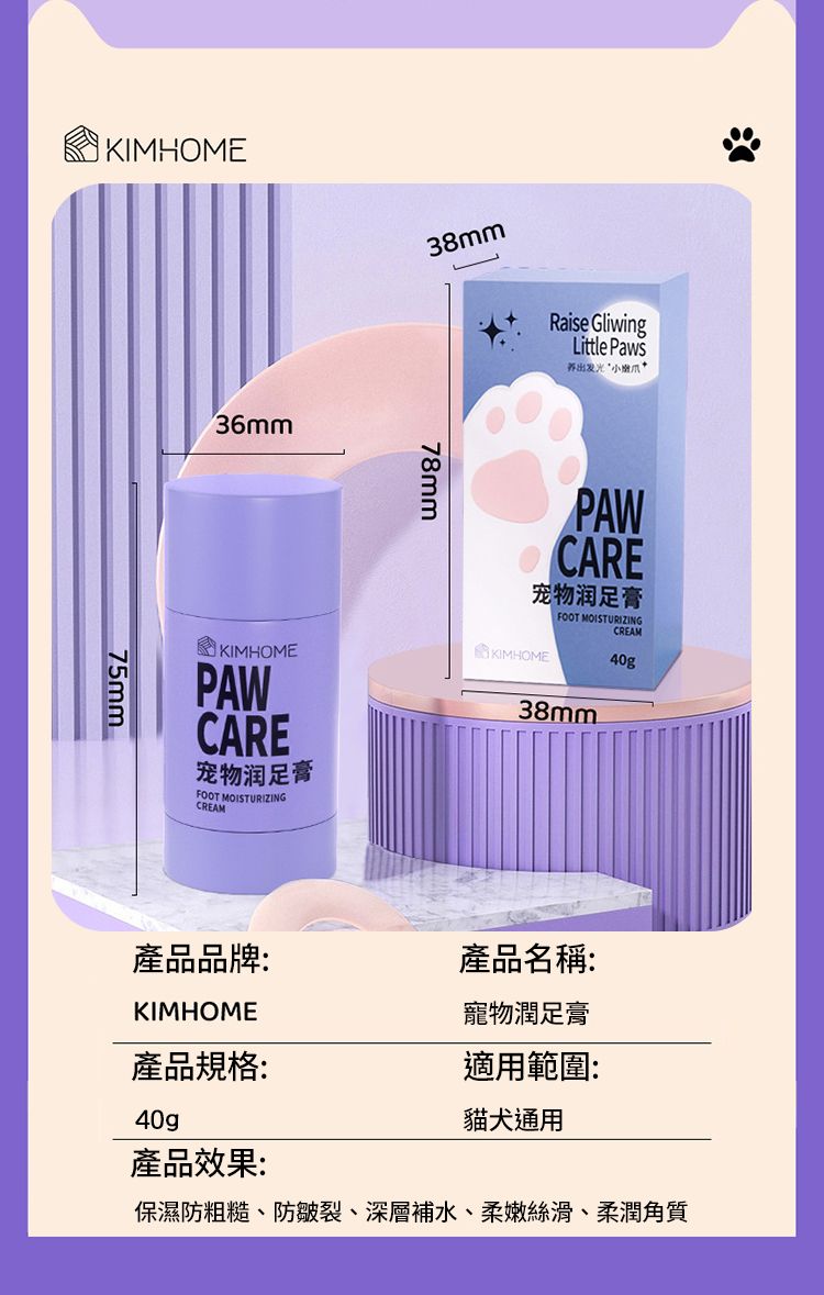 KIMHOME75mm36mmKIMHOMEPAWCARE宠物润足膏FOOT MOISTURIZINGCREAM38mm78mmRaise GliwingLittle PawsPAWCARE宠物润足膏FOOT MOISTURIZING KIMHOME38mmCREAM40g產品品牌:產品名稱:KIMHOME寵物潤足膏產品規格:適用範圍:貓犬通用40gp產品效果:保濕防粗糙、防皺裂、深層補水、柔嫩絲滑、柔潤角質