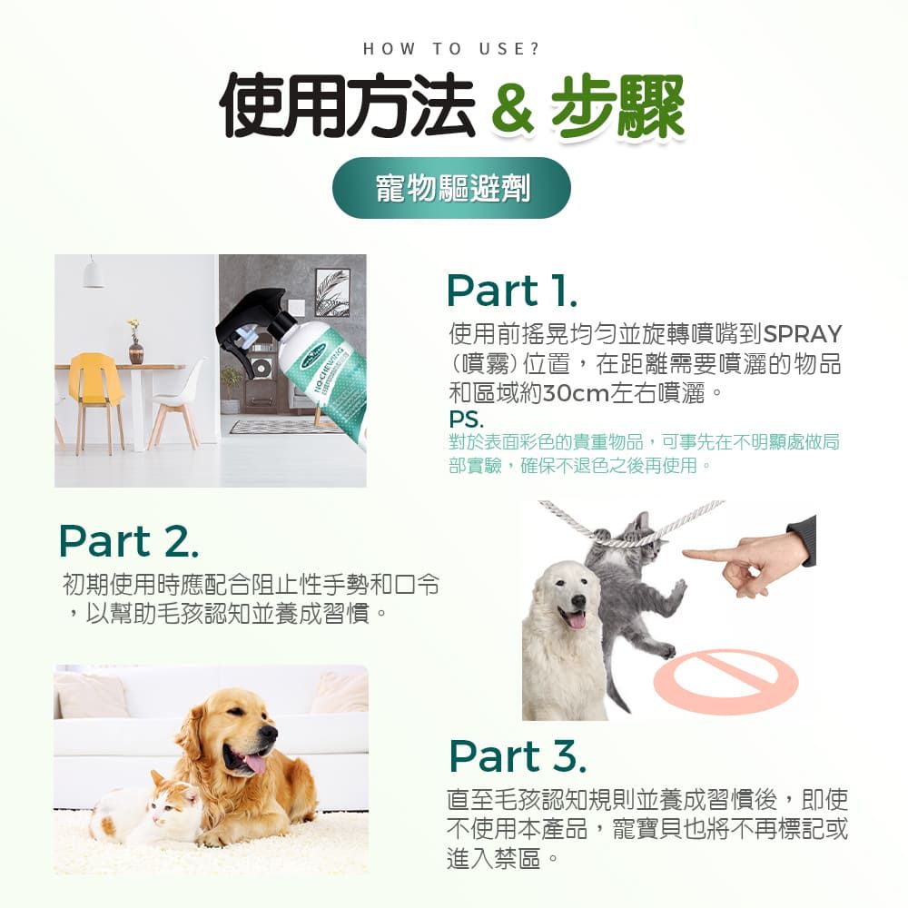 HOW TO USE?使用方法&步驟寵物驅避劑Part 1使用前均勻並旋轉噴嘴到SPRAY(噴霧)位置,在距離需要噴灑的物品和區域約30cm左右噴灑。PS.對於表面彩色的貴重物品,可事先在不明顯處做局部實驗,確保不退色之後再使用。Part 2.初期使用時應配合阻止性手勢和口令,以幫助毛孩認知並養成習慣。Part 3.直至毛孩認知規則並養成習慣後,即使不使用本產品,寵寶貝也將不再標記或進入禁區。