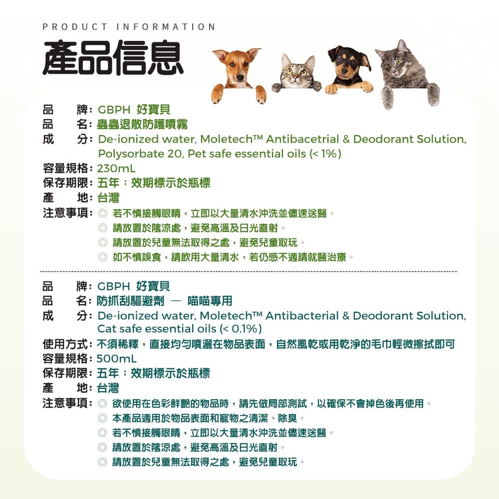 PRODUCT INFORMATION產信息牌CBPH 好寶貝名:蟲蟲退散防護噴霧分:De-ionized water, Moletech Antibacetrial & Deodorant Solution,Polysorbate 20, Pet safe essential oils (1%)容量規格:230mL保存期限:五年;效期標示於瓶標產 地:台灣注意事項: 若不慎接觸眼睛,立即以大量清水沖洗並儘速送醫。品 請放置於陰涼處,避免高溫及日光直射。 請放置於兒童無法取得之處,避免兒童取玩。如不慎誤食,請飲用大量清水,若仍感不適請就醫治療。牌:CBPH 好寶貝名:防抓刮驅避劑喵喵專用分:De-ionized water, Moletech Antibacterial & Deodorant Solution,Cat safe essential oils (<0.1%)使用方式:不須稀釋,直接均勻噴灑在物品表面,自然風乾或用乾淨的毛巾輕微擦拭即可容量規格:500mL保存期限:五年:效期標示於瓶標產地:台灣注意事項: 欲使用在色彩鮮艷的物品時,請先做局部測試,以確保不會掉色後再使用 本產品適用於物品表面和寵物之清潔、除臭。 若不慎接觸眼睛,立即以大量清水沖洗並儘速送醫。 請放置於陰涼處,避免高溫及日光直射。 請放置於兒童無法取得之處,避免兒童取玩。