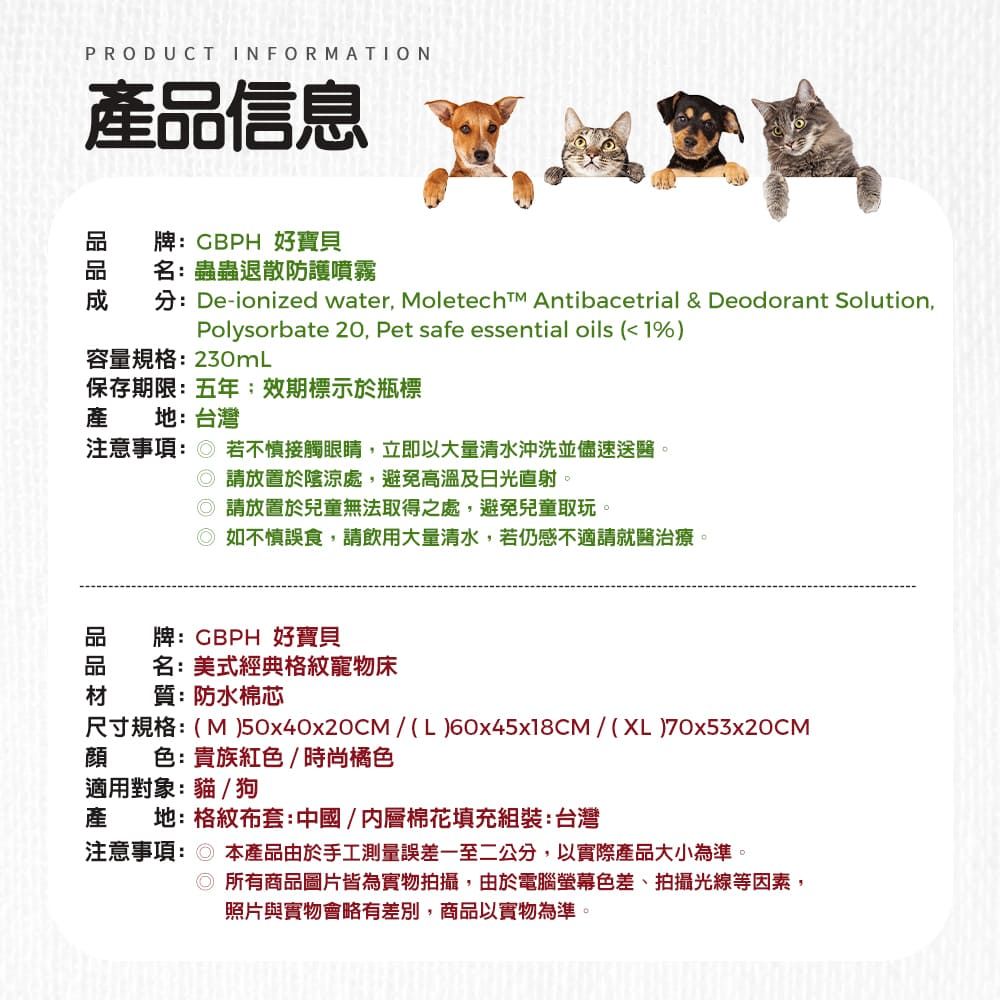 PRODUCT INFORMATION產信息牌:CBPH 好寶貝名:蟲蟲退散防護噴霧分:De-ionized water, Moletecht Antibacetrial & Deodorant Solution,Polysorbate 20, Pet safe essential oils (<1%)容量規格:230mL保存期限:五年效期標示於瓶標產 地:台灣注意事項: 若不慎接觸眼睛,立即以大量清水沖洗並儘速送醫。 放置於陰涼處,避免高溫及日光直射。 請放置於兒童無法取得之處,避免兒童取玩。如不慎誤食,請飲用大量清水,若仍感不適請就醫治療。品牌:GBPH 好寶貝品 名:美式經典格紋寵物床材 質:防水棉芯尺寸規格:( M )50x40x20CM/ (L)60x45x18CM/ (XL)70x53x20CM顔 色:貴族紅色/時尚橘色適用對象:貓/狗產 地:格紋布套:中國/內層棉花填充組裝:台灣注意事項:本產品由於手工測量誤差一至二公分,以實際產品大小為準。◎所有商品圖片皆為實物拍攝,由於電腦螢幕色差、拍攝光線等因素,照片與實物會略有差別,商品以實物為準。