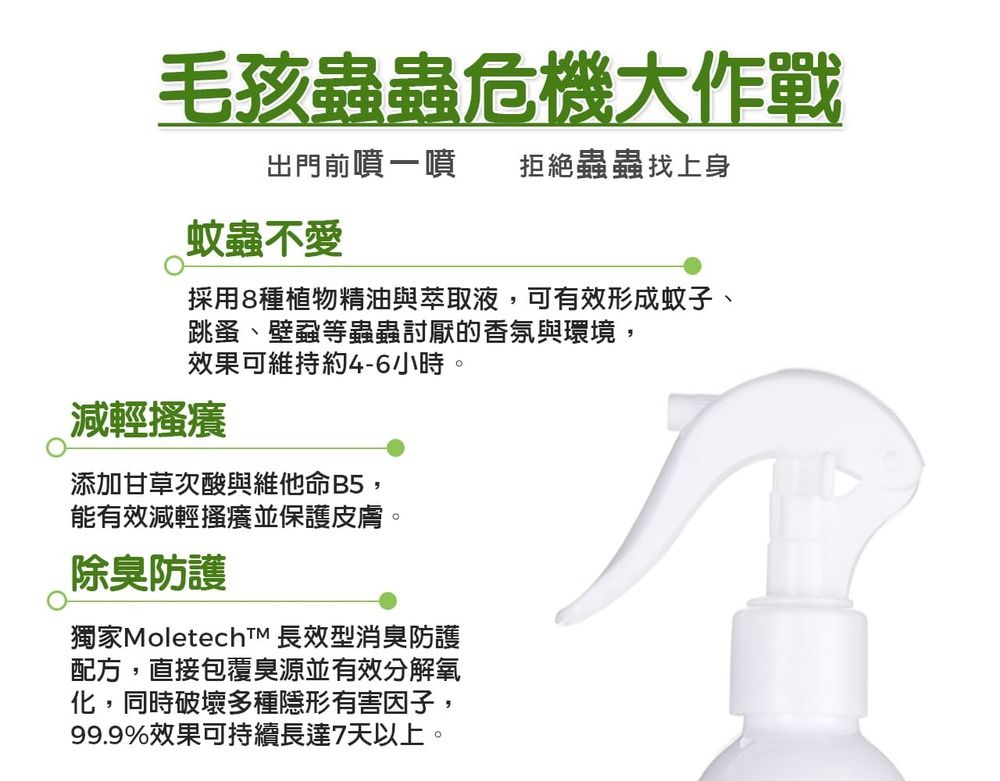 毛孩蟲蟲危機大作戰出門前噴一噴拒絕蟲蟲找上身蚊蟲不愛採用8種植物精油與萃取液,可有效形成蚊子、跳蚤、壁蝨等蟲蟲討厭的香氛與環境,效果可維持約4-6小時。減輕搔癢添加甘草次酸與維他命B5,能有效減輕搔癢並保護皮膚。除臭防護獨家MoletechTM 長效型消臭防護配方,直接包覆臭源並有效分解氧化,同時破壞多種隱形有害因子,99.9%效果可持續長達7天以上。