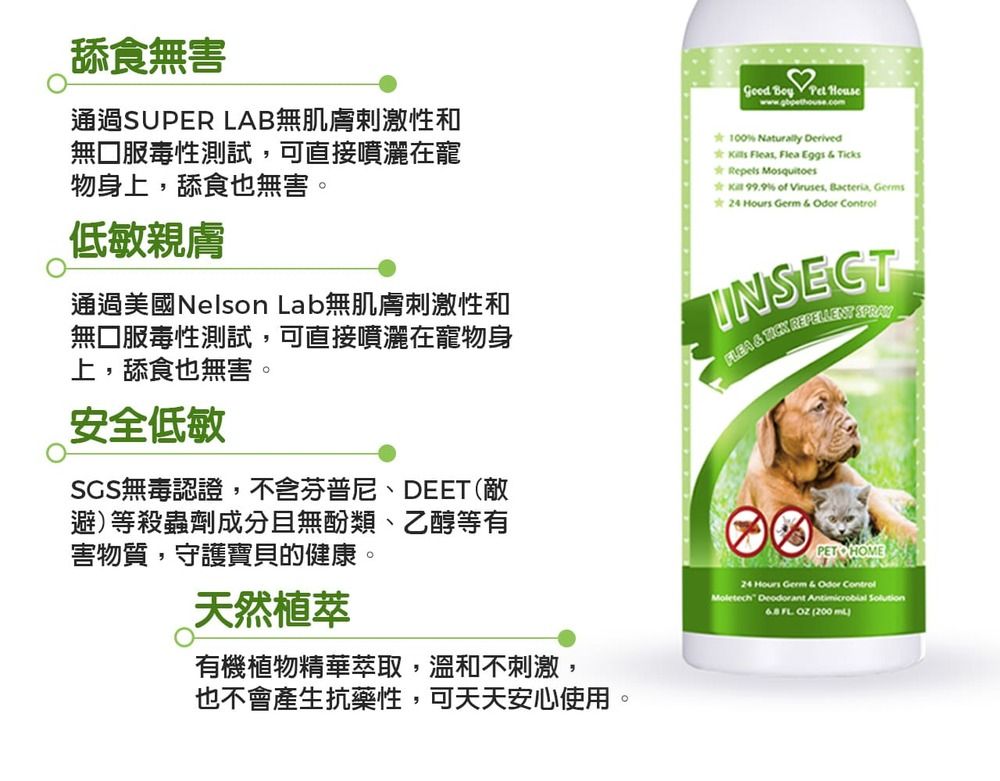 舔食無害通過SUPER LAB無肌膚刺激性和無毒性測試可直接噴灑在寵物身上,舔食也無害。低敏親膚通過美國Nelson Lab無肌膚刺激性和無毒性測試,可直接噴灑在寵物身上,舔食也無害。安全低敏SGS無毒認證,不含芬普尼、DEET(敵避等殺蟲劑成分且無酚類、乙醇等有害物質,守護寶貝的健康。天然植萃有機植物精華萃取,溫和不刺激,也不會產生抗藥性,可天天安心使用。   House 100 Naturally Derived  , Flea  & TicksRepels Mosquitoes  999% of Viruses, Bacteria, Germs. 24 Hours Germ & Odor ControlINSECTFLEA &   24 Hours Germ & Odor ControlMoletech Deodorant Antimicrobial Solution FL  (200 )