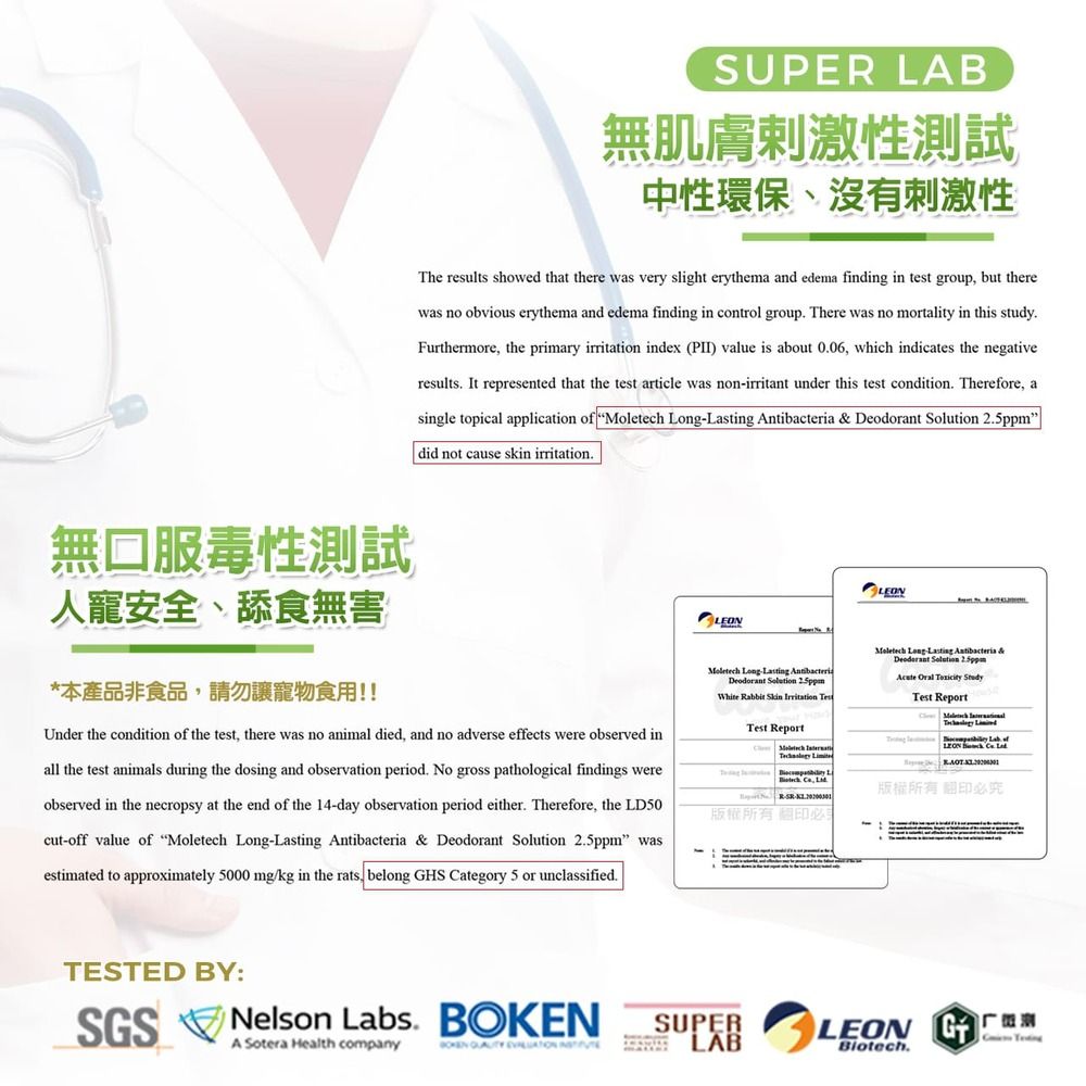 SPER LAB無肌膚刺激性測試中性環保、沒有刺激性The results showed that there was very slight erythema and edema finding in test group but therewas no obvious erythema and edema finding in control group There was no mortality in this studyFurthermore the primary irritation index (PII) value is about 006, which indicates the negativeresults It represented that the test article was nonirritant under this test condition. Therefore, asingle topical application   LongLasting     did not cause skin irritation.無口服毒性測試人寵安全、舔食無害*本產品非食品,請勿讓寵物食用!!Under the condition of the test, there was no animal died, and no adverse effects were observed inall the test animals during the dosing and observation period. No gross pathological findings wereobserved in the necropsy at the end of the 4-day observation period either. Therefore, the LD50cut-off value of Moletech Long-Lasting Antibacteria & Deodorant   wasestimated to approximately 5000 mg/kg in the rats, belong HS ategory 5 or unclassified.LEONMoletech Long-Lasting AntibacteriaDeodorant Solution 2.5ppmWhite Rabbit  Irritation Test ReportC  1 ,  必LEONMoletech -Lasting Antibacteria &Deodorant Solution 2.5ppm   Test Report     of 版權所有翻印必究TESTED BY:SGSNelson Labs. BOKENA Sotera Health company   USUPERLABLEON GBiotech.