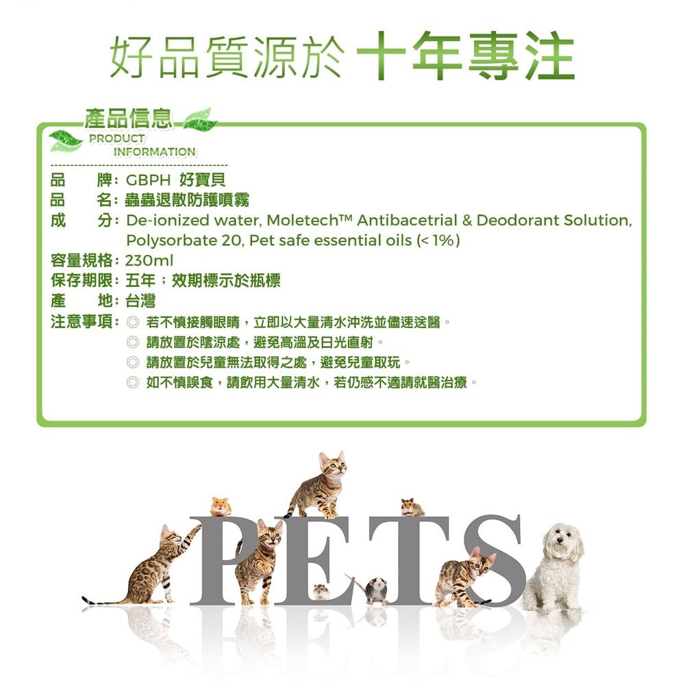 好品質源於十年專注產品信息-PRODUCTINFORMATION牌:GBPH 好寶貝名:蟲蟲退散防護噴霧分:De-ionized water Moletech Antibacetrial & Deodorant Solution,Polysorbate 20, Pet safe essential oils (1%)容量規格:230ml保存期限:五年效期標示於瓶標產 地:台灣注意事項: 若不慎接觸眼睛,立即以大量清水沖洗並儘速送醫。 請放置於陰涼處,避免高溫及日光直射。請放置於兒童無法取得之處,避免兒童取玩。◎如不慎誤食,請飲用大量清水,若仍感不適請就醫治療。