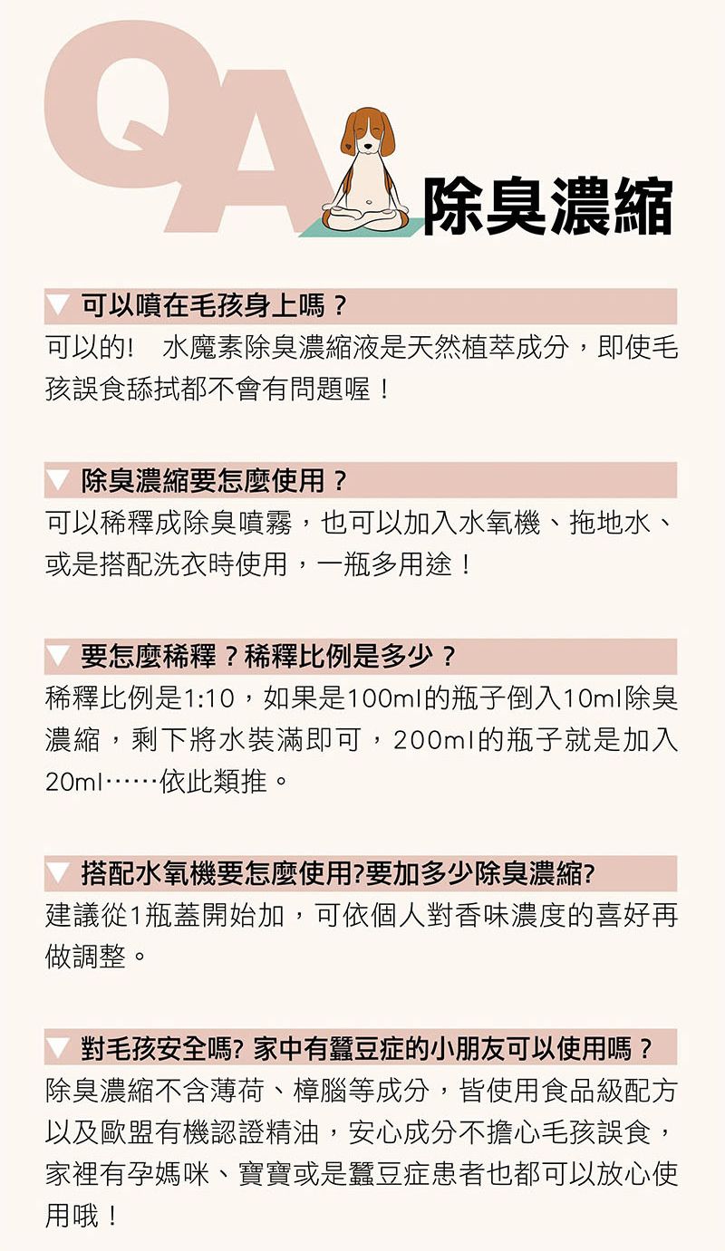 可以噴在毛孩身上嗎?除臭濃縮可以的! 水魔素除臭濃縮液是天然植萃成分,即使毛孩誤食舔拭都不會有問題喔!除臭濃縮要怎麼使用?可以稀釋成除臭噴霧,也可以加入水氧機、拖地水、或是搭配洗衣時使用,一瓶多用途!要怎麼稀釋?稀釋比例是多少?稀釋比例是1:10,如果是100ml的瓶子倒入10ml除臭濃縮,剩下將水裝滿即可,200ml的瓶子就是加入20ml……依此類推。搭配水氧機要怎麼使用?要加多少除臭濃縮?建議從1瓶蓋開始加,可依個人對香味濃度的喜好再做調整。對毛孩安全嗎?家中有蠶豆症的小朋友可以使用嗎?除臭濃縮不含薄荷、樟腦等成分,皆使用食品級配方以及歐盟有機認證精油,安心成分不擔心毛孩誤食,家裡有孕媽咪、寶寶或是蠶豆症患者也都可以放心使用哦!