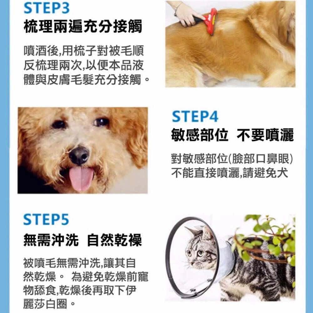 STEP3梳理兩遍充分接觸噴酒後,用梳子對被毛順反梳理兩次,以便本品液體與皮膚充分接觸。STEP4敏感部位 不要噴灑對敏感部位(臉部口鼻眼)不能直接噴灑,請避免犬STEP5無需沖洗 自然被噴毛無需沖洗,讓其自然乾燥。 為避免乾燥前寵物舔食,乾燥後再取下伊麗莎白圈。