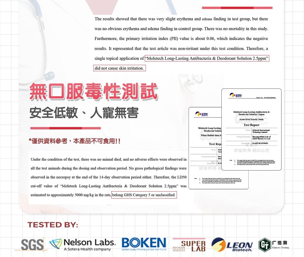 The results showed that there was very slight erythema and edema finding in test group but therewas no obvious erythema and edema finding in control group There was no mortality in this studyFurthermore, the primary irritation index (PII) value is about 006, which indicates the negativeresults It represented that the test article was non-irritant under this test condition. Therefore, asingle topical application of  -    Solution did not cause skin irritation.無口服毒性測試安全低敏、人寵無害*僅供資料參考,本產品不可食用!!Moletech  LastingDeodorant White Rabbit  Test RepMoletech Long Lasting Antibacteria &  2.5ppm Oral  Test Report T翻印必究Under the condition of the test, there was no animal died, and no adverse effects were observed inall the test animals during the dosing and observation period. No gross pathological findings wereobserved in the necropsy at the end of the 14-day observation period either. Therefore, the LD50cut-off value of Moletech Long-Lasting Antibacteria & Deodorant Solution 2.5ppm wasestimated to approximately 5000 mg/kg in the rats, belong HS Category 5 or unclassified.版權所有TESTED BY:SGSNelson Labs. BOKENA Sotera Health company   SUPERLABLEON G Biotech.